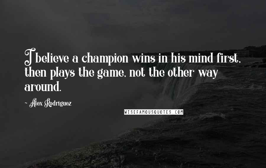 Alex Rodriguez Quotes: I believe a champion wins in his mind first, then plays the game, not the other way around.