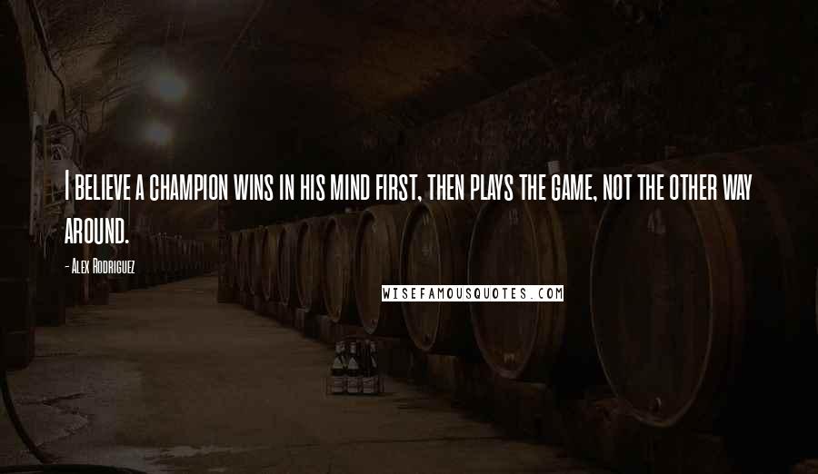 Alex Rodriguez Quotes: I believe a champion wins in his mind first, then plays the game, not the other way around.