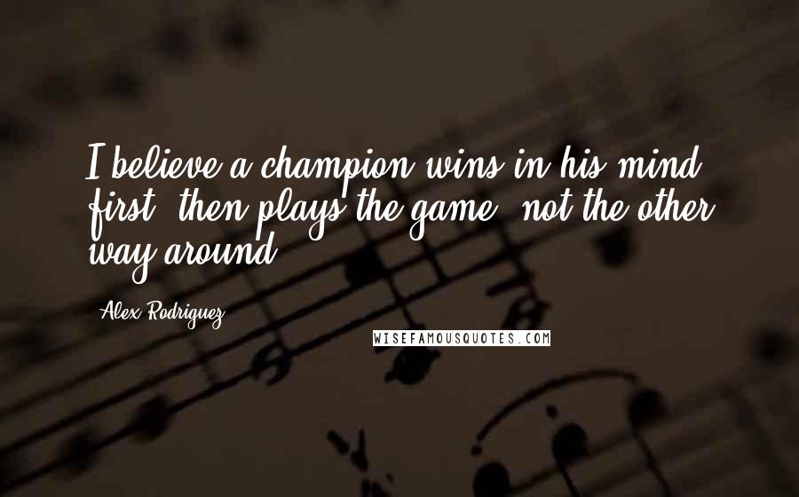 Alex Rodriguez Quotes: I believe a champion wins in his mind first, then plays the game, not the other way around.