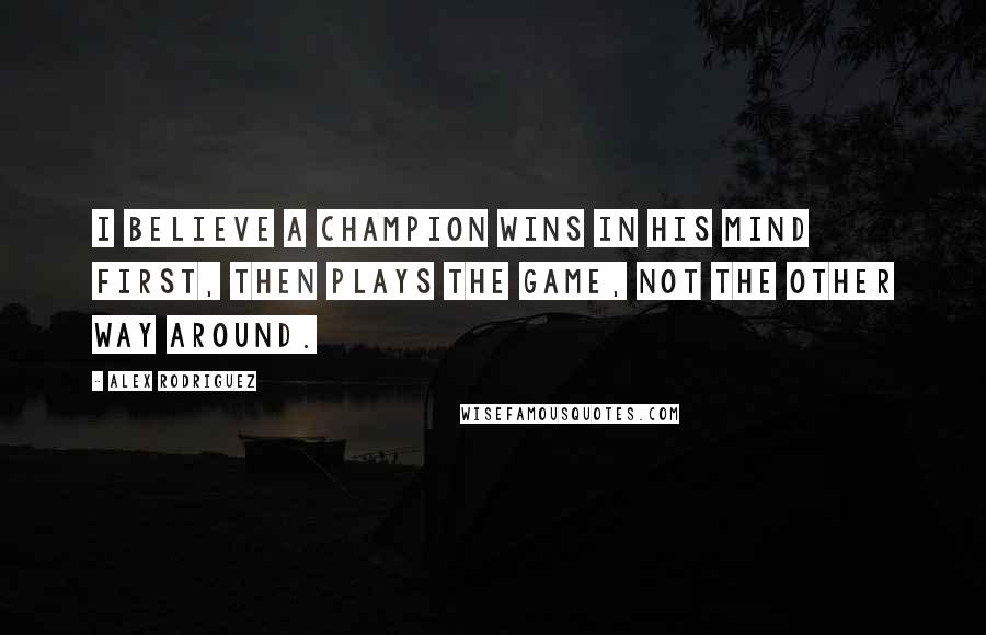 Alex Rodriguez Quotes: I believe a champion wins in his mind first, then plays the game, not the other way around.