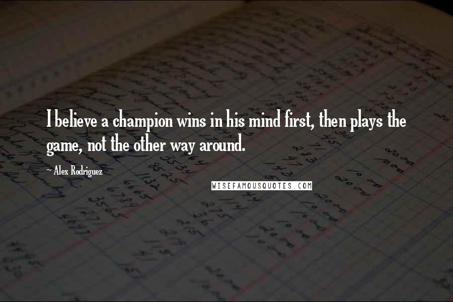 Alex Rodriguez Quotes: I believe a champion wins in his mind first, then plays the game, not the other way around.