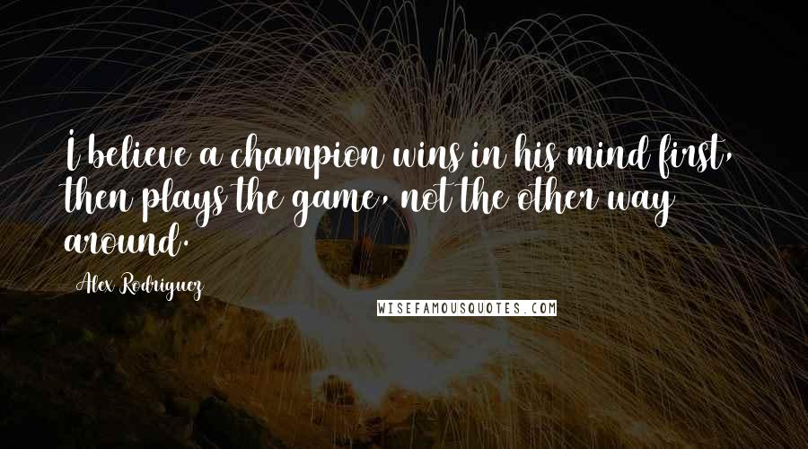 Alex Rodriguez Quotes: I believe a champion wins in his mind first, then plays the game, not the other way around.