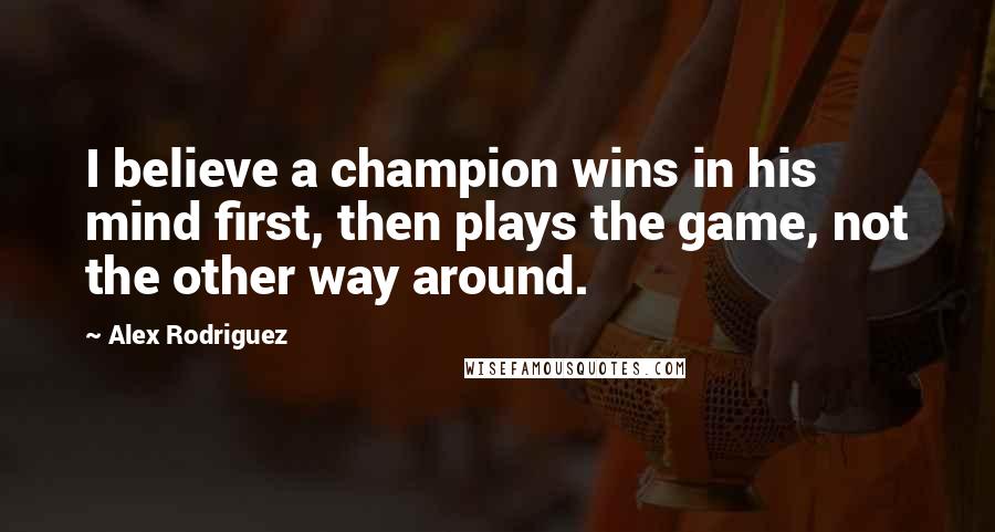 Alex Rodriguez Quotes: I believe a champion wins in his mind first, then plays the game, not the other way around.