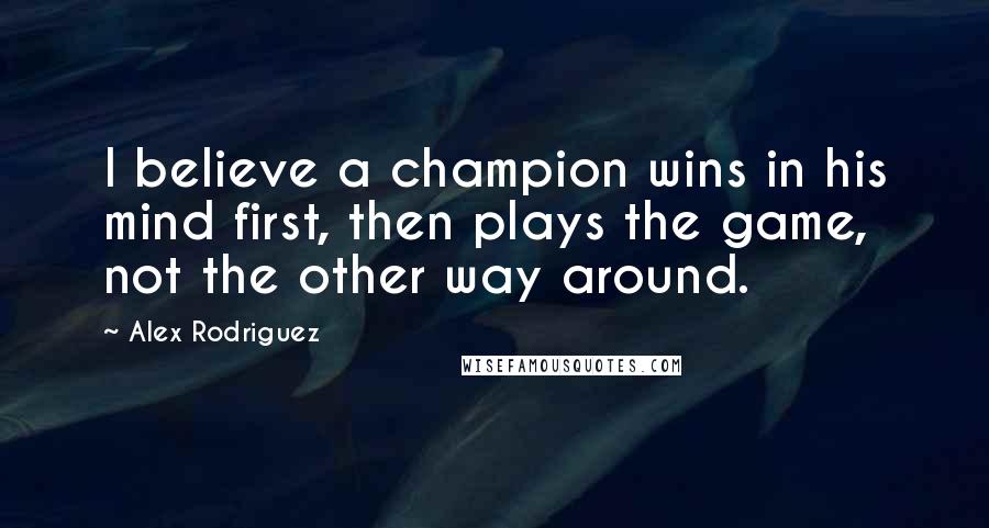 Alex Rodriguez Quotes: I believe a champion wins in his mind first, then plays the game, not the other way around.
