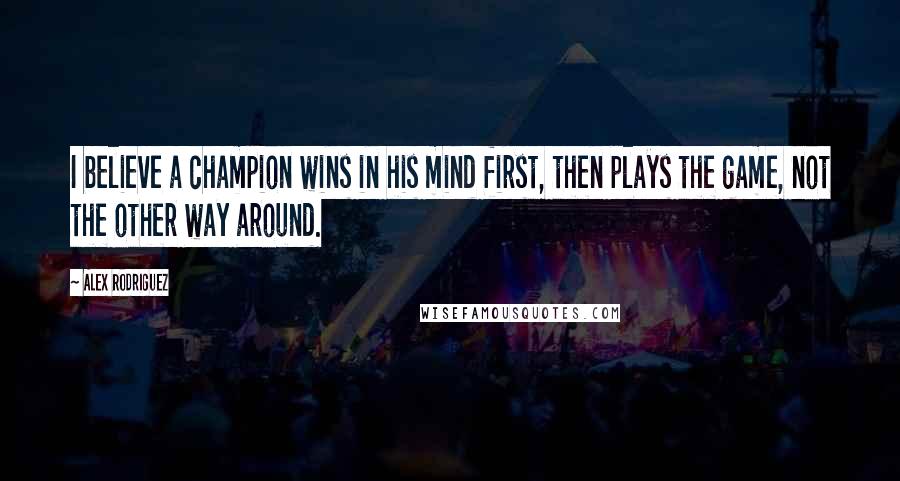 Alex Rodriguez Quotes: I believe a champion wins in his mind first, then plays the game, not the other way around.