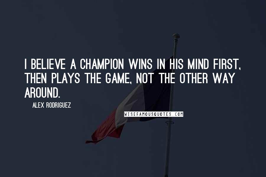 Alex Rodriguez Quotes: I believe a champion wins in his mind first, then plays the game, not the other way around.