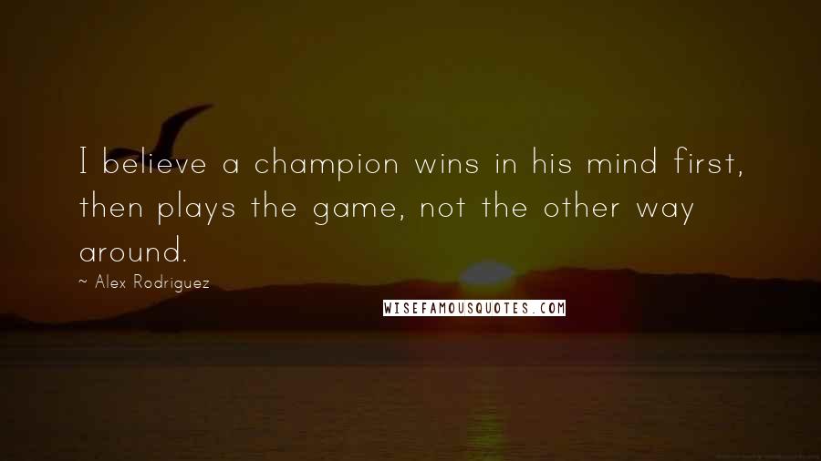 Alex Rodriguez Quotes: I believe a champion wins in his mind first, then plays the game, not the other way around.