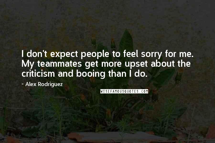 Alex Rodriguez Quotes: I don't expect people to feel sorry for me. My teammates get more upset about the criticism and booing than I do.