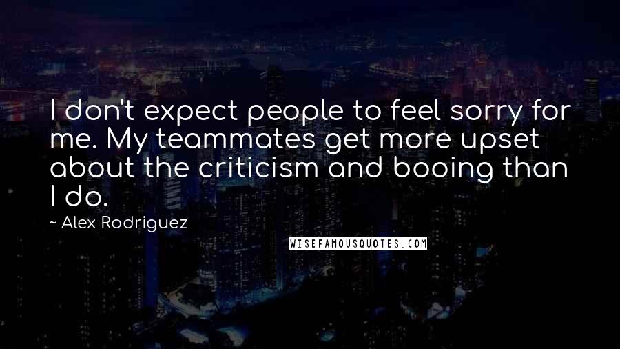 Alex Rodriguez Quotes: I don't expect people to feel sorry for me. My teammates get more upset about the criticism and booing than I do.