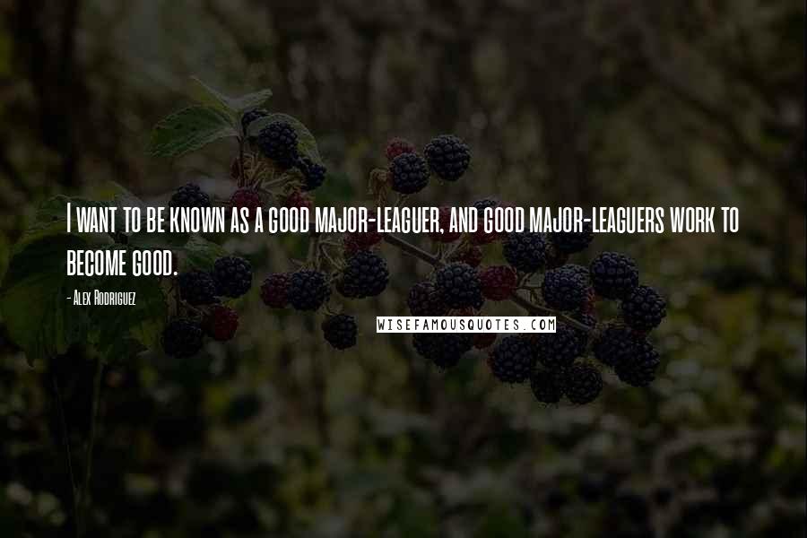 Alex Rodriguez Quotes: I want to be known as a good major-leaguer, and good major-leaguers work to become good.