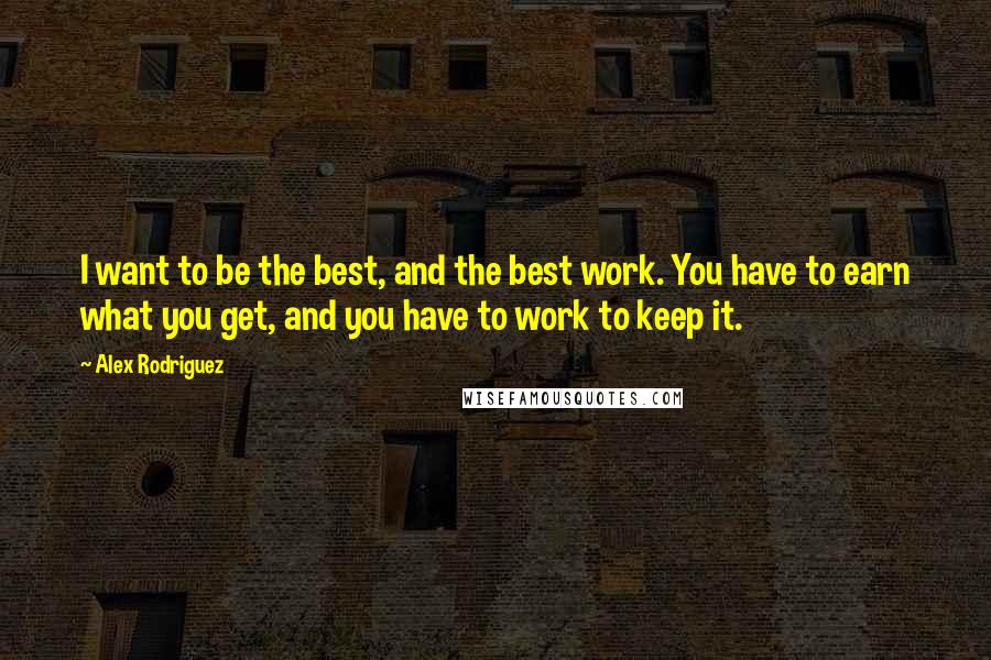Alex Rodriguez Quotes: I want to be the best, and the best work. You have to earn what you get, and you have to work to keep it.