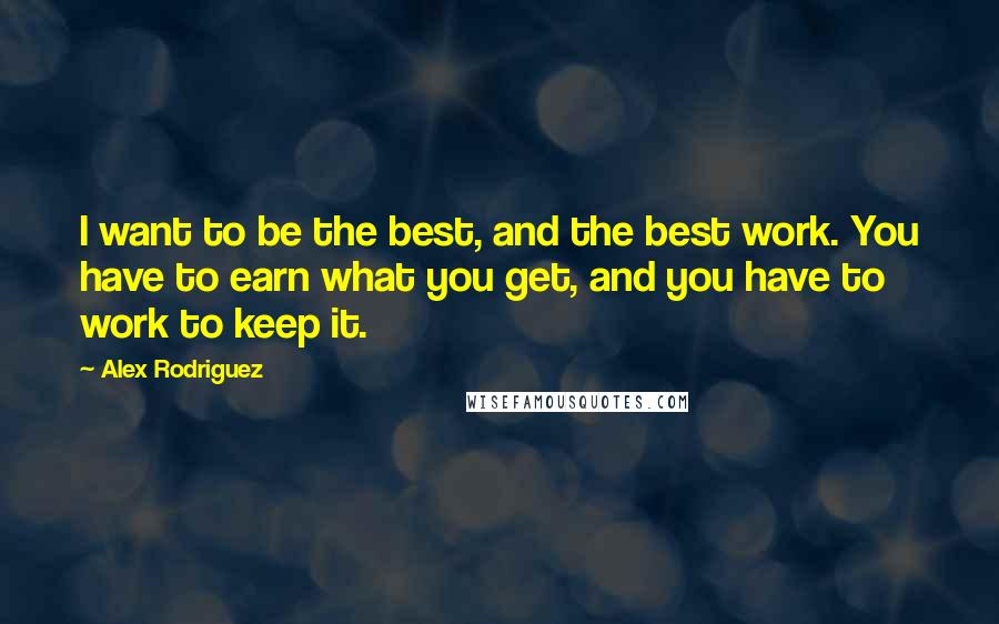 Alex Rodriguez Quotes: I want to be the best, and the best work. You have to earn what you get, and you have to work to keep it.