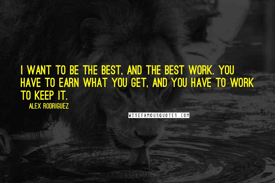Alex Rodriguez Quotes: I want to be the best, and the best work. You have to earn what you get, and you have to work to keep it.