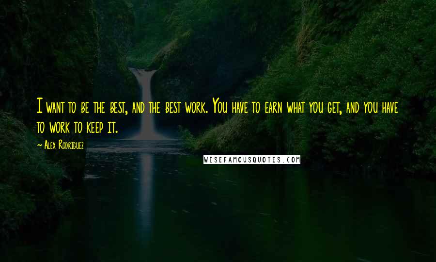 Alex Rodriguez Quotes: I want to be the best, and the best work. You have to earn what you get, and you have to work to keep it.