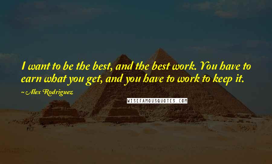 Alex Rodriguez Quotes: I want to be the best, and the best work. You have to earn what you get, and you have to work to keep it.