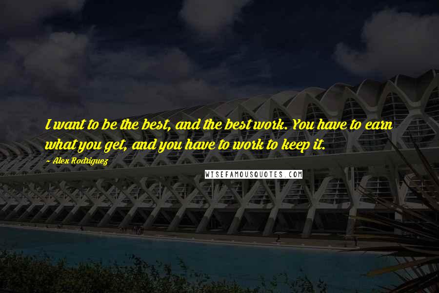 Alex Rodriguez Quotes: I want to be the best, and the best work. You have to earn what you get, and you have to work to keep it.