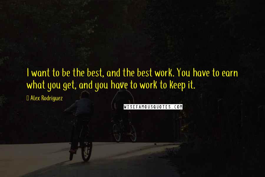 Alex Rodriguez Quotes: I want to be the best, and the best work. You have to earn what you get, and you have to work to keep it.