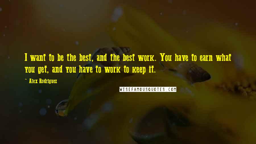 Alex Rodriguez Quotes: I want to be the best, and the best work. You have to earn what you get, and you have to work to keep it.