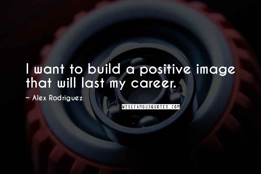 Alex Rodriguez Quotes: I want to build a positive image that will last my career.