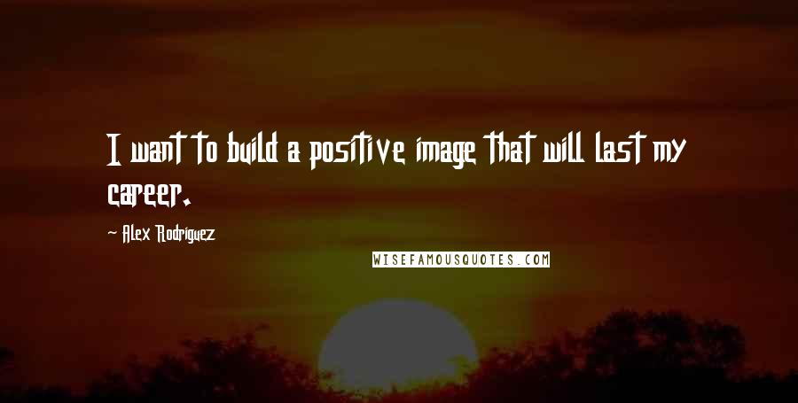 Alex Rodriguez Quotes: I want to build a positive image that will last my career.