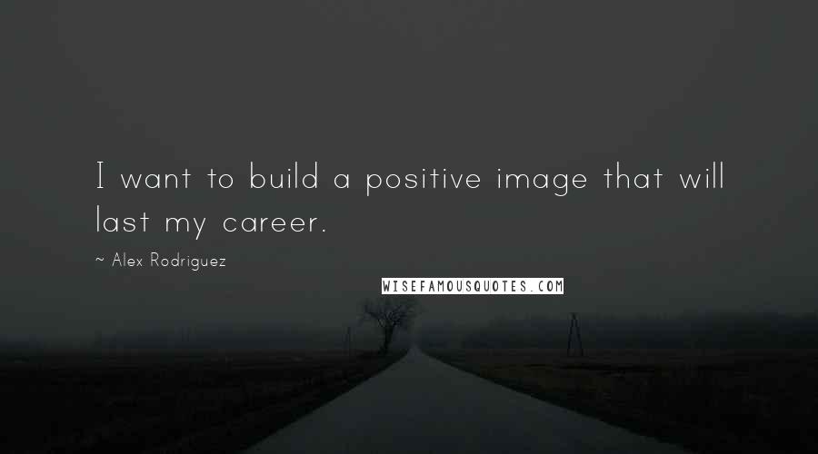 Alex Rodriguez Quotes: I want to build a positive image that will last my career.