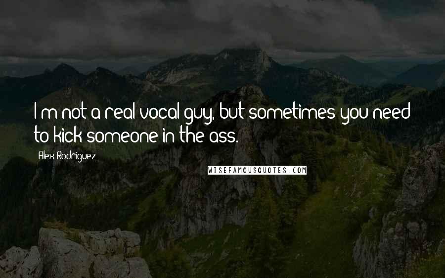 Alex Rodriguez Quotes: I'm not a real vocal guy, but sometimes you need to kick someone in the ass.