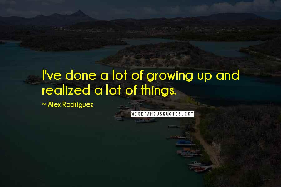 Alex Rodriguez Quotes: I've done a lot of growing up and realized a lot of things.