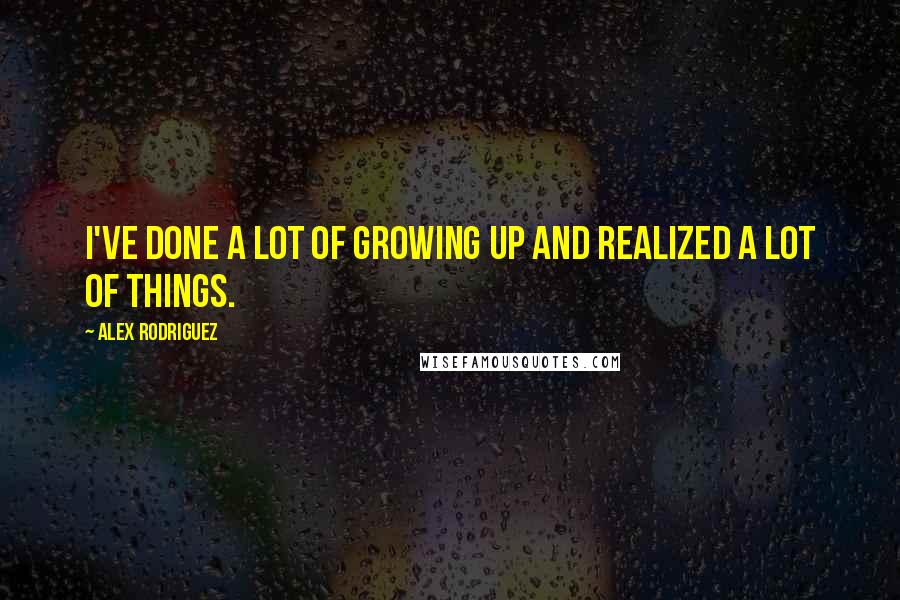 Alex Rodriguez Quotes: I've done a lot of growing up and realized a lot of things.