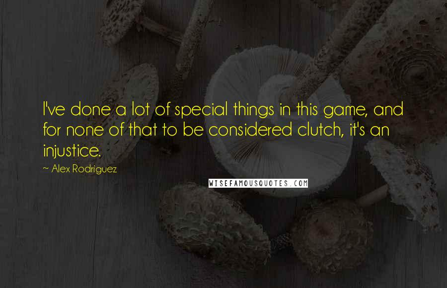 Alex Rodriguez Quotes: I've done a lot of special things in this game, and for none of that to be considered clutch, it's an injustice.