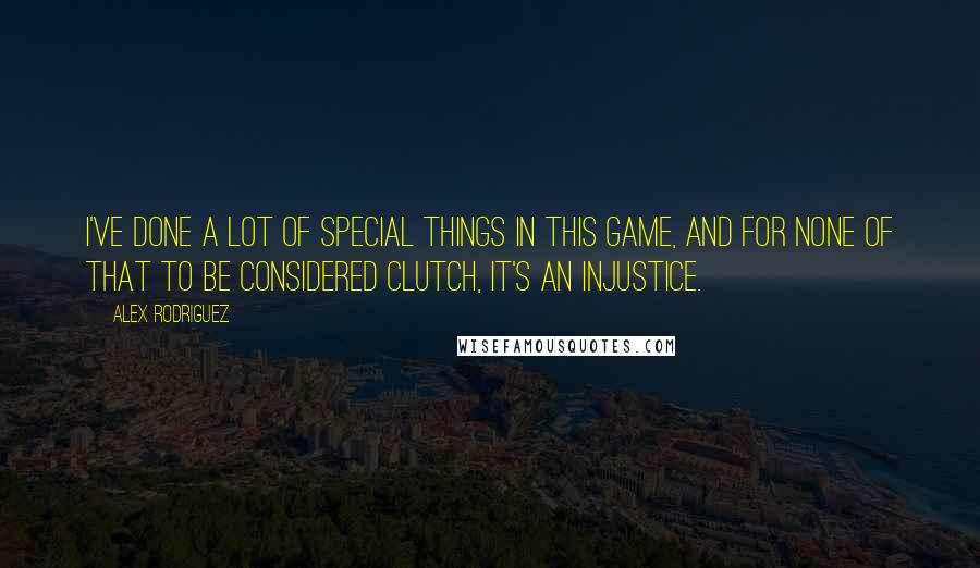 Alex Rodriguez Quotes: I've done a lot of special things in this game, and for none of that to be considered clutch, it's an injustice.