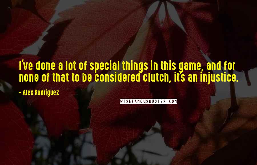 Alex Rodriguez Quotes: I've done a lot of special things in this game, and for none of that to be considered clutch, it's an injustice.