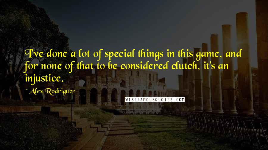 Alex Rodriguez Quotes: I've done a lot of special things in this game, and for none of that to be considered clutch, it's an injustice.