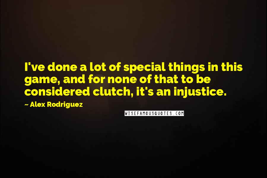 Alex Rodriguez Quotes: I've done a lot of special things in this game, and for none of that to be considered clutch, it's an injustice.