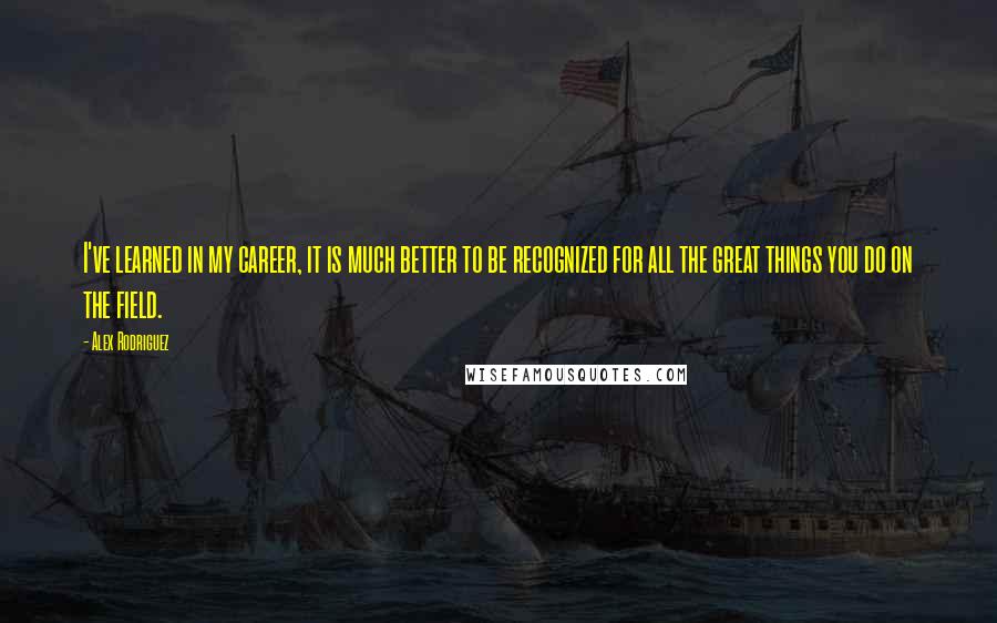 Alex Rodriguez Quotes: I've learned in my career, it is much better to be recognized for all the great things you do on the field.