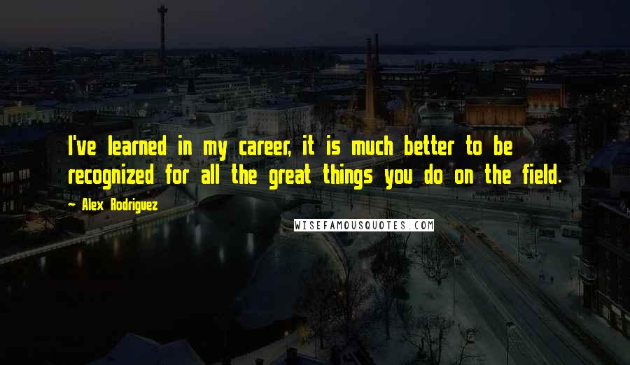 Alex Rodriguez Quotes: I've learned in my career, it is much better to be recognized for all the great things you do on the field.