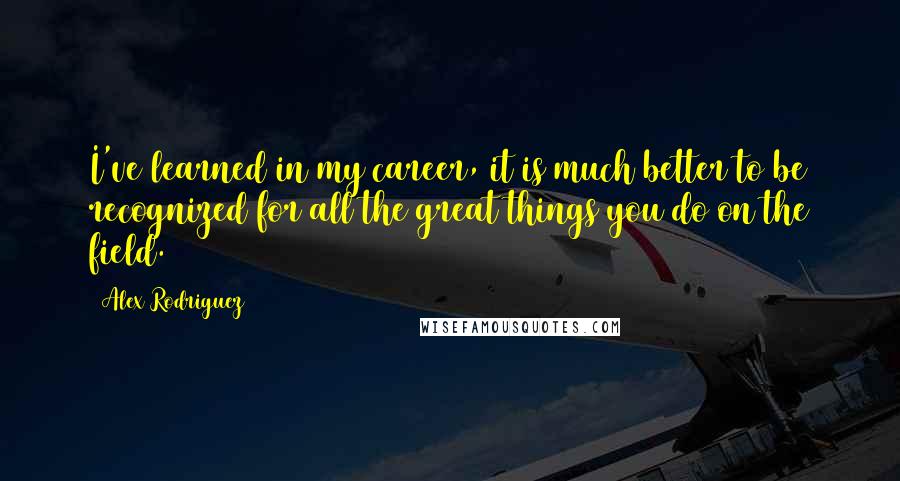 Alex Rodriguez Quotes: I've learned in my career, it is much better to be recognized for all the great things you do on the field.