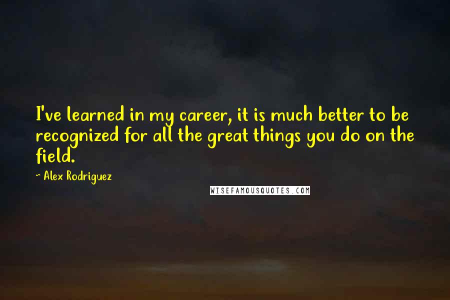 Alex Rodriguez Quotes: I've learned in my career, it is much better to be recognized for all the great things you do on the field.