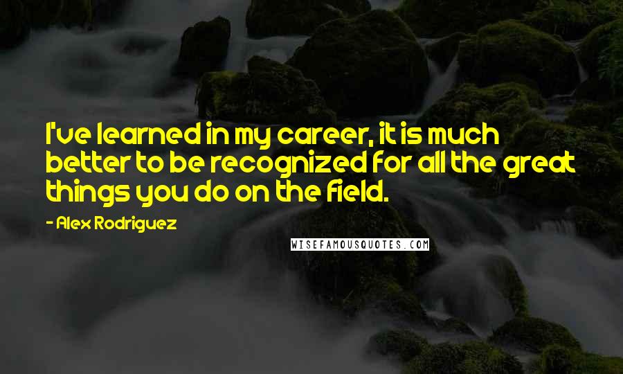 Alex Rodriguez Quotes: I've learned in my career, it is much better to be recognized for all the great things you do on the field.