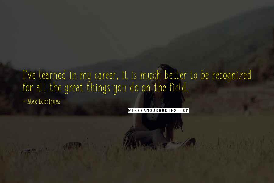 Alex Rodriguez Quotes: I've learned in my career, it is much better to be recognized for all the great things you do on the field.