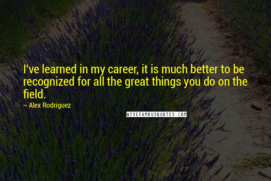 Alex Rodriguez Quotes: I've learned in my career, it is much better to be recognized for all the great things you do on the field.