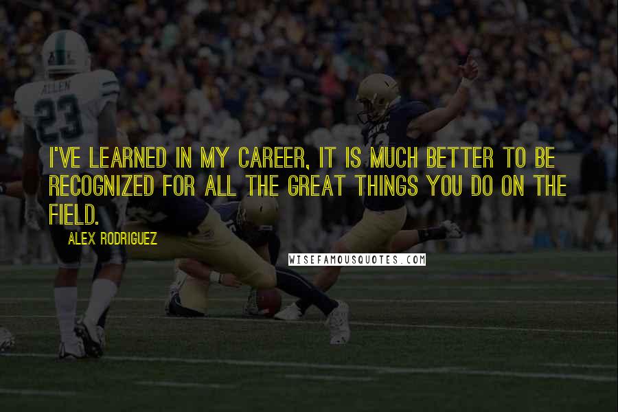 Alex Rodriguez Quotes: I've learned in my career, it is much better to be recognized for all the great things you do on the field.