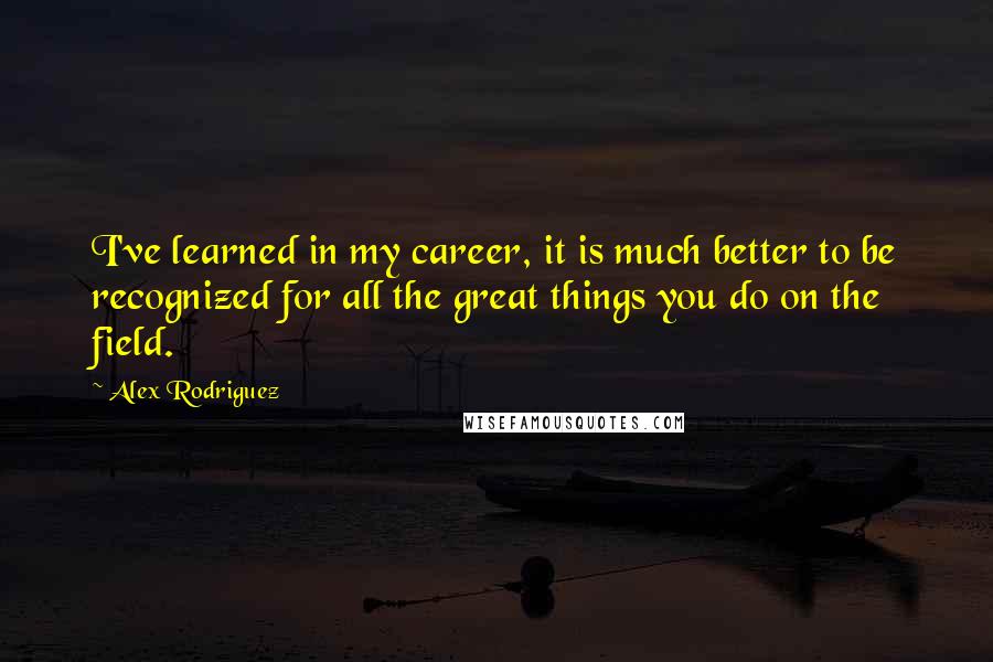 Alex Rodriguez Quotes: I've learned in my career, it is much better to be recognized for all the great things you do on the field.