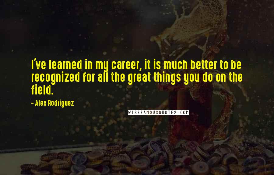 Alex Rodriguez Quotes: I've learned in my career, it is much better to be recognized for all the great things you do on the field.