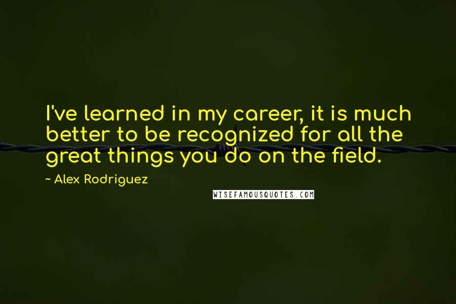 Alex Rodriguez Quotes: I've learned in my career, it is much better to be recognized for all the great things you do on the field.