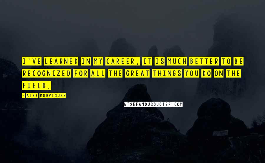 Alex Rodriguez Quotes: I've learned in my career, it is much better to be recognized for all the great things you do on the field.