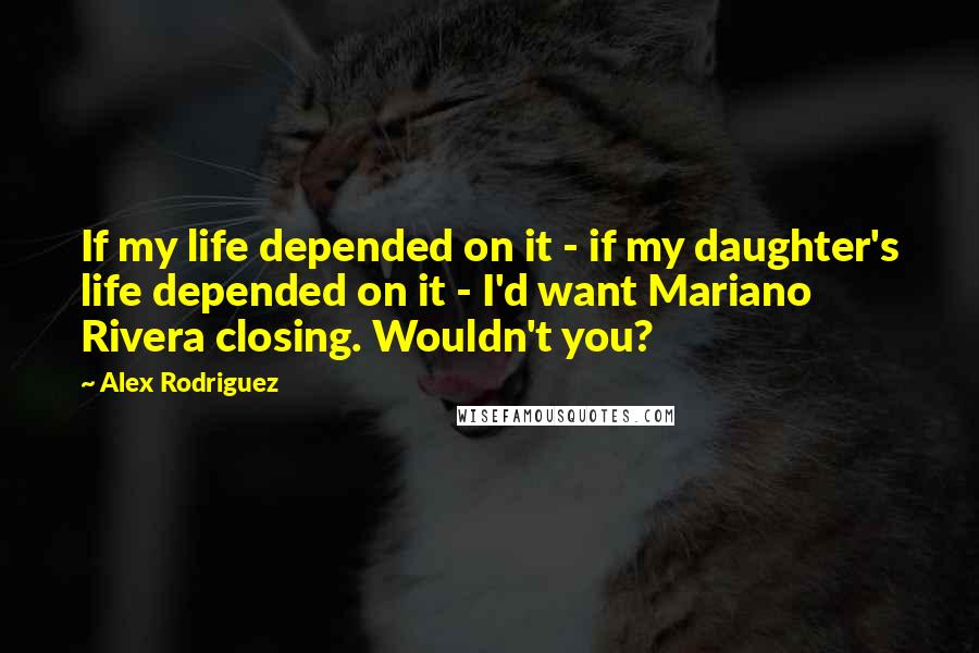 Alex Rodriguez Quotes: If my life depended on it - if my daughter's life depended on it - I'd want Mariano Rivera closing. Wouldn't you?