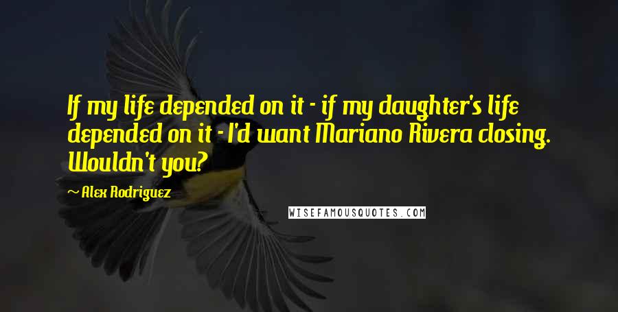 Alex Rodriguez Quotes: If my life depended on it - if my daughter's life depended on it - I'd want Mariano Rivera closing. Wouldn't you?