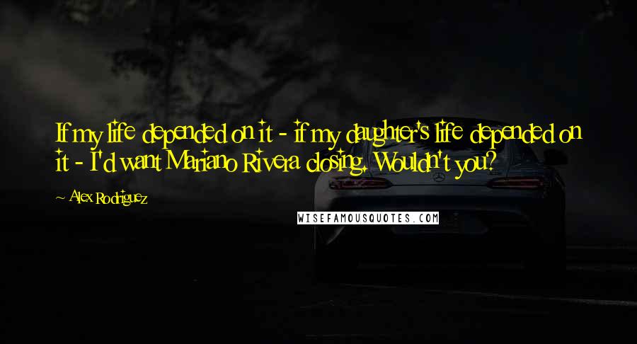 Alex Rodriguez Quotes: If my life depended on it - if my daughter's life depended on it - I'd want Mariano Rivera closing. Wouldn't you?