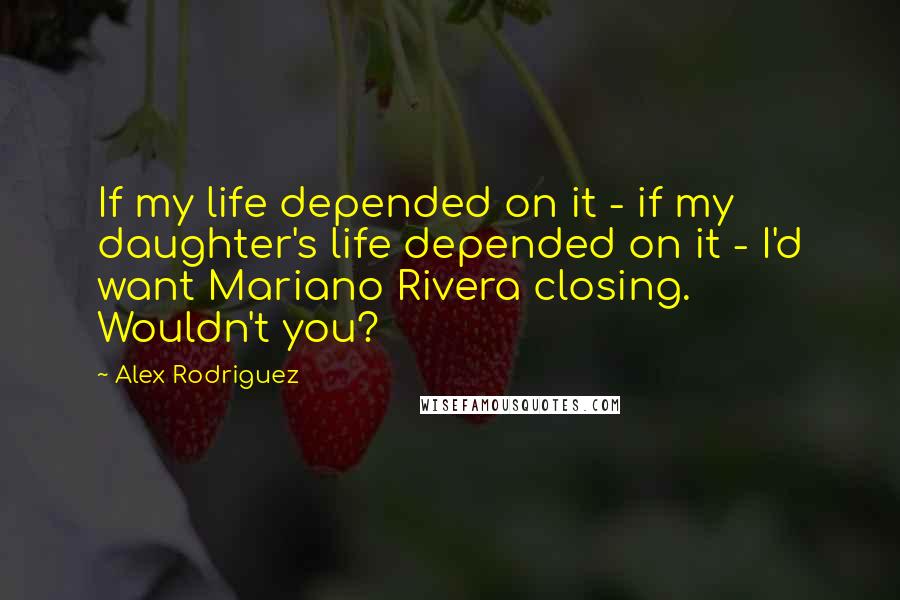 Alex Rodriguez Quotes: If my life depended on it - if my daughter's life depended on it - I'd want Mariano Rivera closing. Wouldn't you?