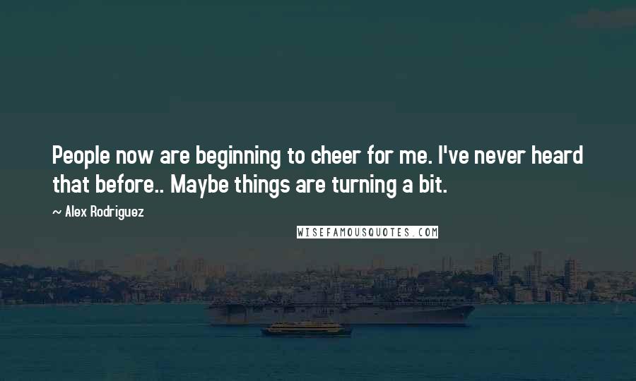 Alex Rodriguez Quotes: People now are beginning to cheer for me. I've never heard that before.. Maybe things are turning a bit.